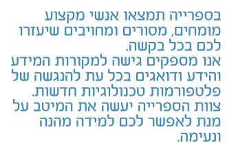 בספרייה תמצאו אנשי מקצוע מומחים, מסורים ומחויבים שיעזרו לכם בכל בקשה. אנו מספקים גישה למקורות המידע והידע ודואגים בכל עת להנגשה לפלטפורמות טכנולוגיות חדשות. צוות הספרייה יעשה את המיטב על מנת לאפשר לכם למידה מהנה ונעימה